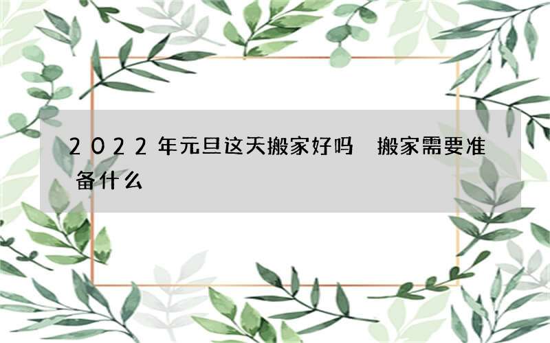 2022年元旦这天搬家好吗 搬家需要准备什么